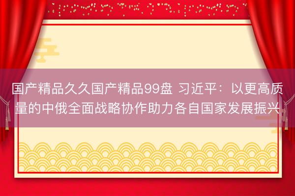 国产精品久久国产精品99盘 习近平：以更高质量的中俄全面战略协作助力各自国家发展振兴