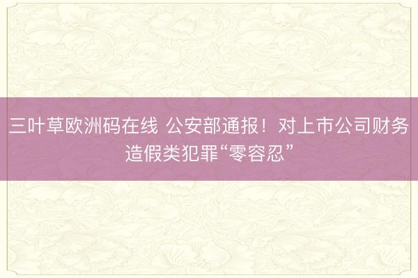 三叶草欧洲码在线 公安部通报！对上市公司财务造假类犯罪“零容忍”