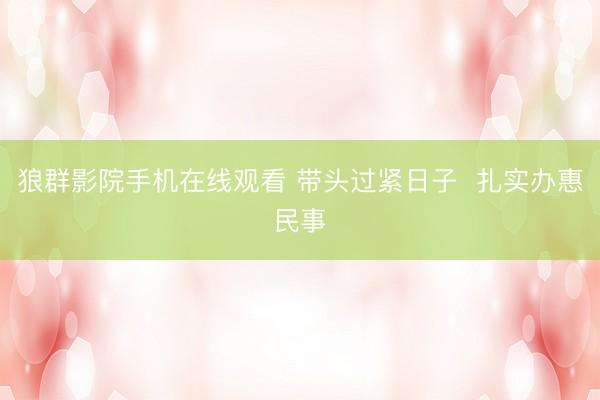 狼群影院手机在线观看 带头过紧日子 扎实办惠民事