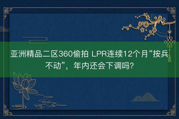 亚洲精品二区360偷拍 LPR连续12个月“按兵不动”，年内还会下调吗？