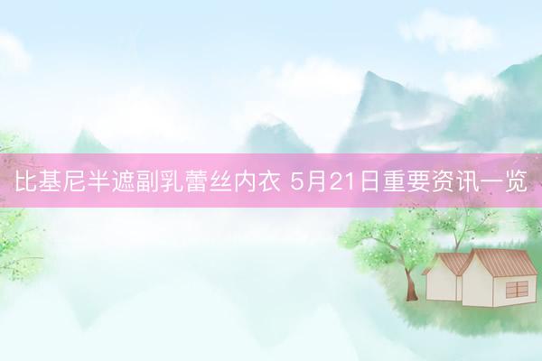 比基尼半遮副乳蕾丝内衣 5月21日重要资讯一览