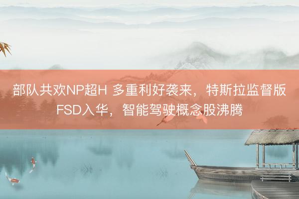 部队共欢NP超H 多重利好袭来，特斯拉监督版FSD入华，智能驾驶概念股沸腾