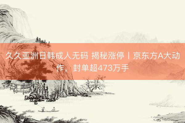 久久亚洲日韩成人无码 揭秘涨停丨京东方A大动作，封单超473万手