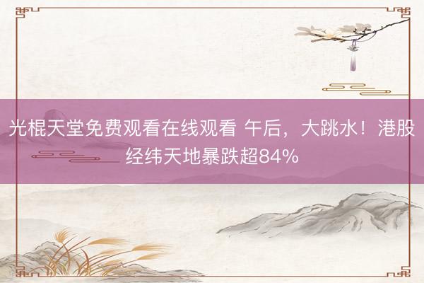 光棍天堂免费观看在线观看 午后，大跳水！港股经纬天地暴跌超84%