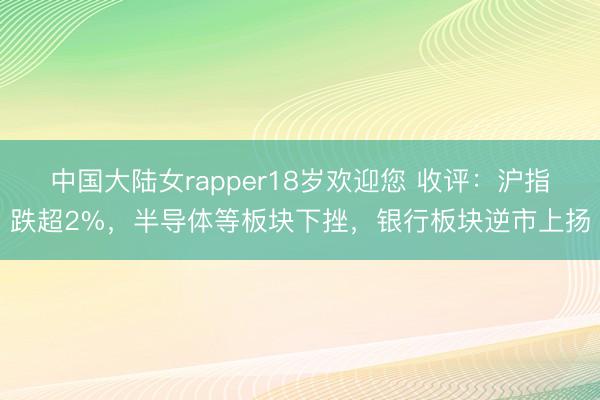 中国大陆女rapper18岁欢迎您 收评：沪指跌超2%，半导体等板块下挫，银行板块逆市上扬