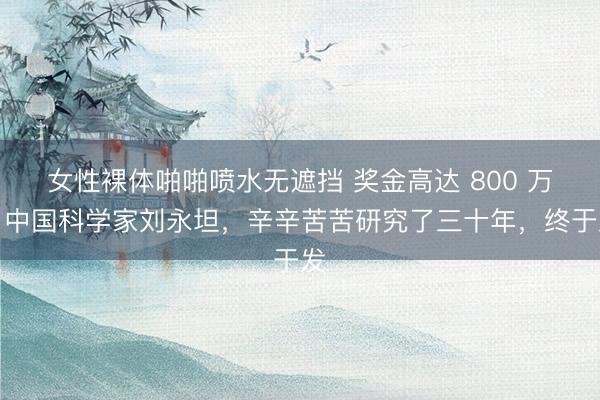 女性裸体啪啪喷水无遮挡 奖金高达 800 万！中国科学家刘永坦，辛辛苦苦研究了三十年，终于发