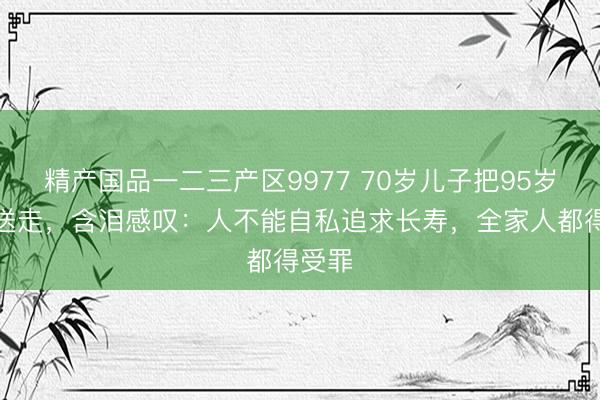 精产国品一二三产区9977 70岁儿子把95岁父亲送走，含泪感叹：人不能自私追求长寿，全家人都得受罪