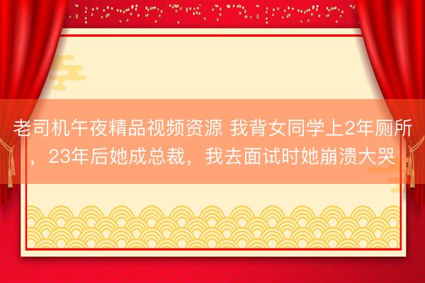 老司机午夜精品视频资源 我背女同学上2年厕所，23年后她成总裁，我去面试时她崩溃大哭