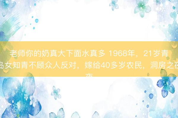 老师你的奶真大下面水真多 1968年，21岁青岛女知青不顾众人反对，嫁给40多岁农民，洞房之夜