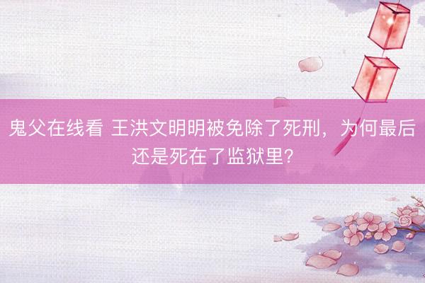 鬼父在线看 王洪文明明被免除了死刑，为何最后还是死在了监狱里？
