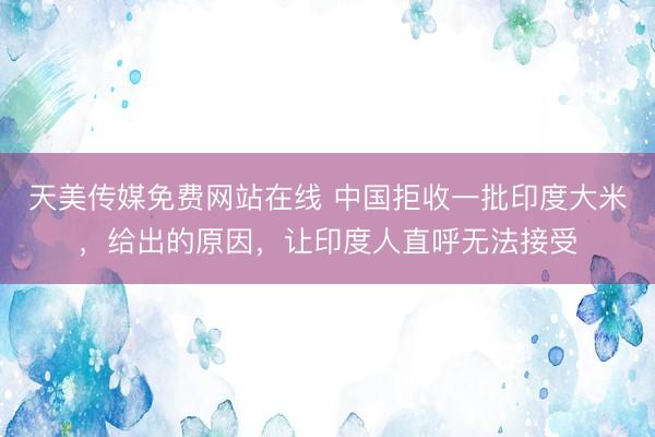天美传媒免费网站在线 中国拒收一批印度大米，给出的原因，让印度人直呼无法接受