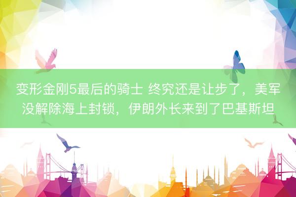 变形金刚5最后的骑士 终究还是让步了，美军没解除海上封锁，伊朗外长来到了巴基斯坦