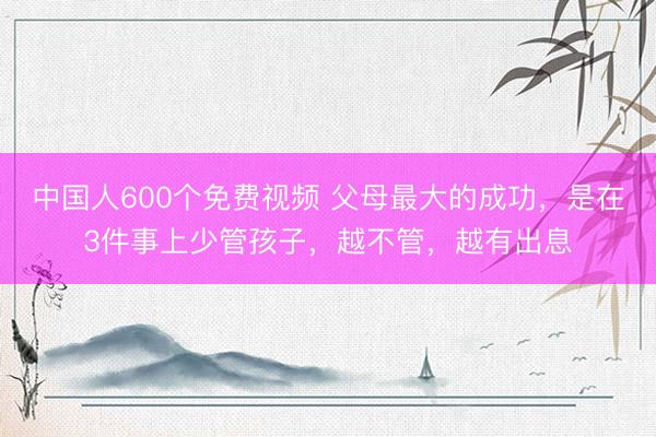 中国人600个免费视频 父母最大的成功，是在3件事上少管孩子，越不管，越有出息
