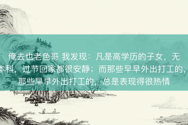 俺去也老色哥 我发现：凡是高学历的子女，无论博士、硕士还是本科，过节回家都很安静；而那些早早外出打工的，总是表现得很热情