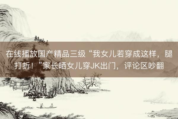 在线播放国产精品三级 “我女儿若穿成这样，腿打折！”家长晒女儿穿JK出门，评论区吵翻