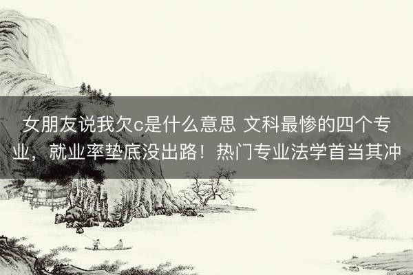 女朋友说我欠c是什么意思 文科最惨的四个专业，就业率垫底没出路！热门专业法学首当其冲