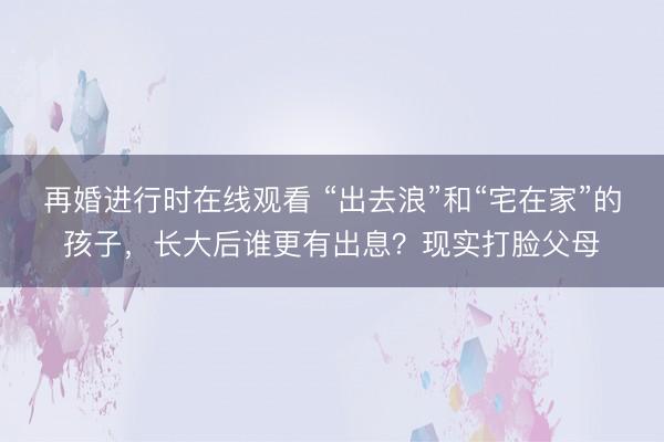 再婚进行时在线观看 “出去浪”和“宅在家”的孩子，长大后谁更有出息？现实打脸父母