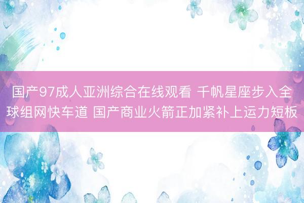 国产97成人亚洲综合在线观看 千帆星座步入全球组网快车道 国产商业火箭正加紧补上运力短板