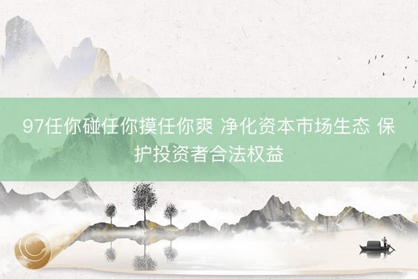 97任你碰任你摸任你爽 净化资本市场生态 保护投资者合法权益