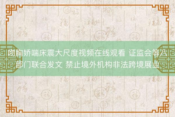 吻胸娇喘床震大尺度视频在线观看 证监会等八部门联合发文 禁止境外机构非法跨境展业
