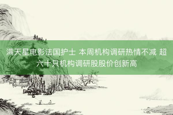 满天星电影法国护士 本周机构调研热情不减 超六十只机构调研股股价创新高