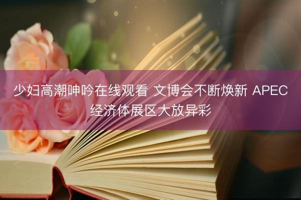 少妇高潮呻吟在线观看 文博会不断焕新 APEC经济体展区大放异彩