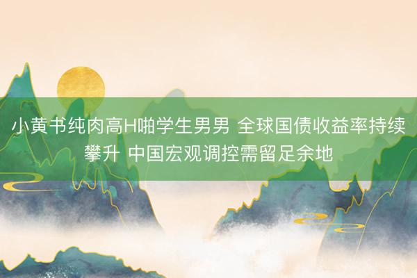 小黄书纯肉高H啪学生男男 全球国债收益率持续攀升 中国宏观调控需留足余地