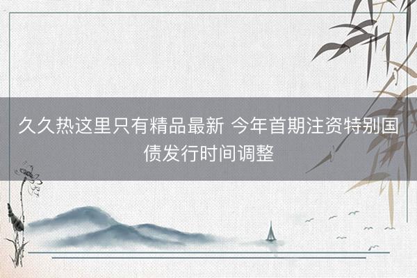 久久热这里只有精品最新 今年首期注资特别国债发行时间调整
