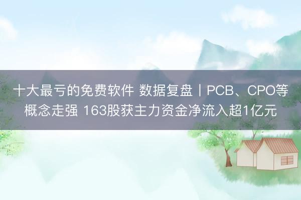 十大最亏的免费软件 数据复盘丨PCB、CPO等概念走强 163股获主力资金净流入超1亿元