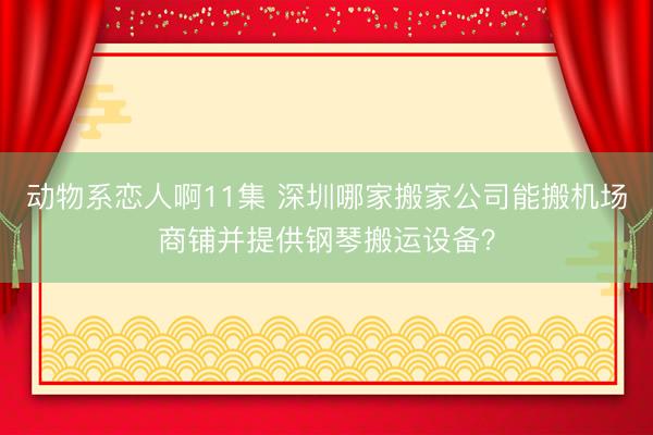 动物系恋人啊11集 深圳哪家搬家公司能搬机场商铺并提供钢琴搬运设备?