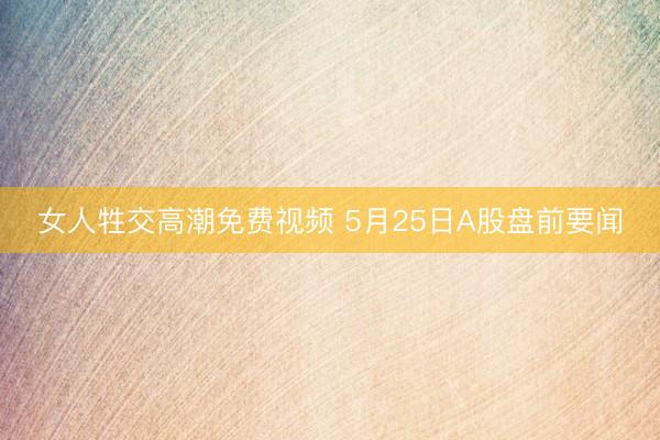 女人牲交高潮免费视频 5月25日A股盘前要闻