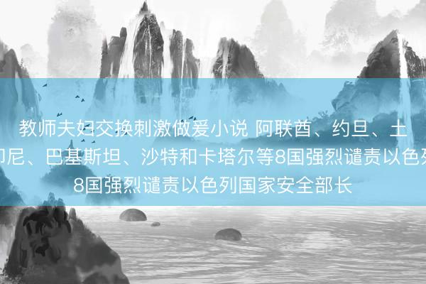 教师夫妇交换刺激做爰小说 阿联酋、约旦、土耳其、埃及、印尼、巴基斯坦、沙特和卡塔尔等8国强烈谴责以色列国家安全部长