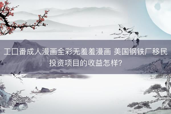工囗番成人漫画全彩无羞羞漫画 美国钢铁厂移民投资项目的收益怎样?