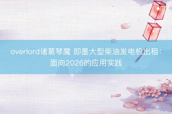 overlord诸葛琴魔 即墨大型柴油发电机出租：面向2026的应用实践