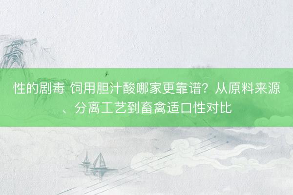 性的剧毒 饲用胆汁酸哪家更靠谱？从原料来源、分离工艺到畜禽适口性对比