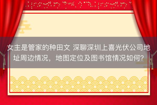 女主是管家的种田文 深聊深圳上喜光伏公司地址周边情况，地图定位及图书馆情况如何？