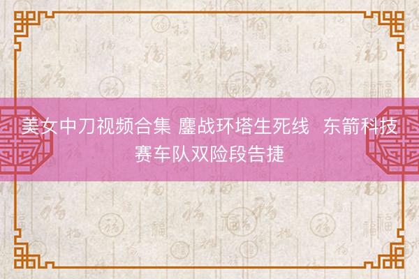 美女中刀视频合集 鏖战环塔生死线  东箭科技赛车队双险段告捷