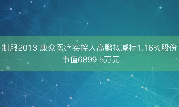 制服2013 康众医疗实控人高鹏拟减持1.16%股份 市值6899.5万元