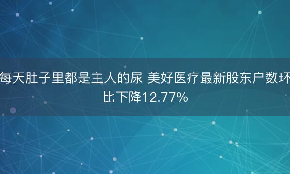每天肚子里都是主人的尿 美好医疗最新股东户数环比下降12.77%