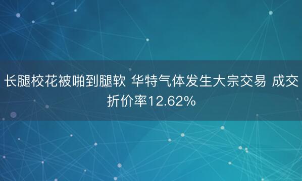 长腿校花被啪到腿软 华特气体发生大宗交易 成交折价率12.62%
