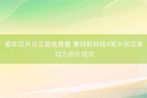 那年花开月正圆免费看 赛特新材现4笔大宗交易 均为折价成交
