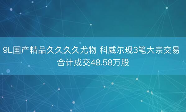 9L国产精品久久久久尤物 科威尔现3笔大宗交易 合计成交48.58万股
