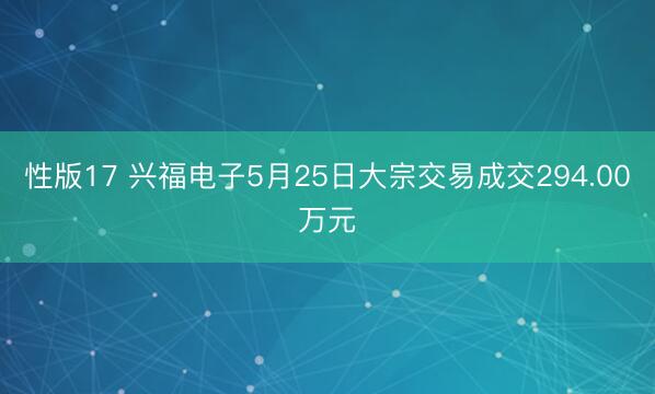 性版17 兴福电子5月25日大宗交易成交294.00万元