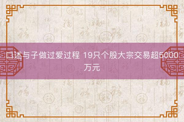 口述与子做过爱过程 19只个股大宗交易超5000万元