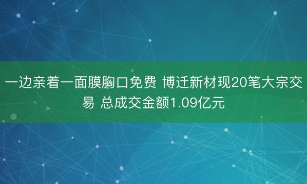 一边亲着一面膜胸口免费 博迁新材现20笔大宗交易 总成交金额1.09亿元