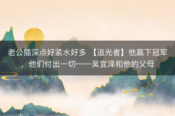 老公插深点好紧水好多 【追光者】他赢下冠军，他们付出一切——吴宜泽和他的父母