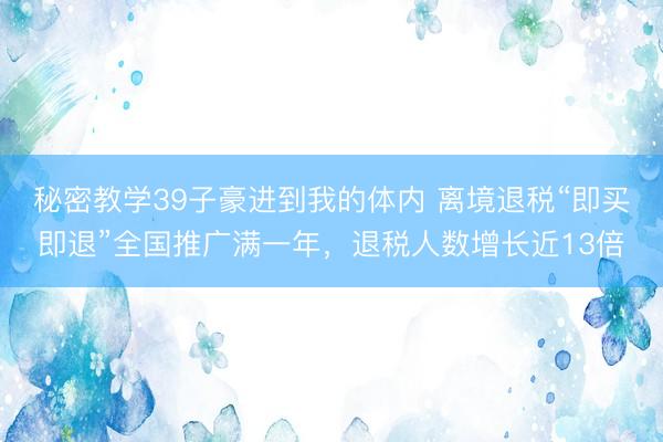 秘密教学39子豪进到我的体内 离境退税“即买即退”全国推广满一年，退税人数增长近13倍