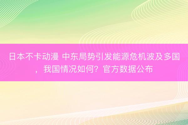 日本不卡动漫 中东局势引发能源危机波及多国，我国情况如何？官方数据公布