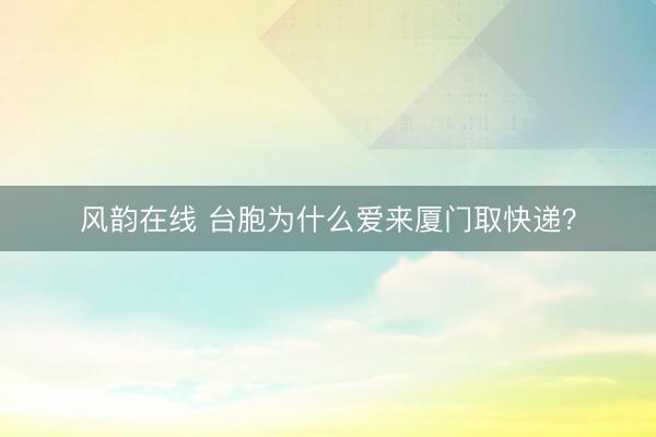 风韵在线 台胞为什么爱来厦门取快递？
