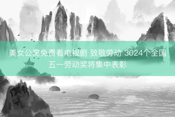 美女公寓免费看电视剧 致敬劳动 3024个全国五一劳动奖将集中表彰